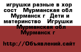 игрушки разные в хор сост - Мурманская обл., Мурманск г. Дети и материнство » Игрушки   . Мурманская обл.,Мурманск г.